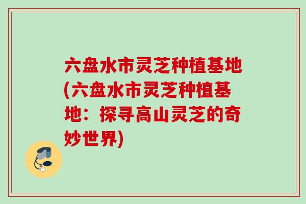 六盘水市灵芝种植基地(六盘水市灵芝种植基地:探寻高山灵芝的奇妙世界) 六盘水市灵芝种植基地(六盘水市灵芝种植基地:探寻高山灵芝的奇妙世界)