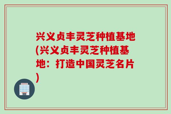 兴义贞丰灵芝种植基地(兴义贞丰灵芝种植基地：打造中国灵芝名片)