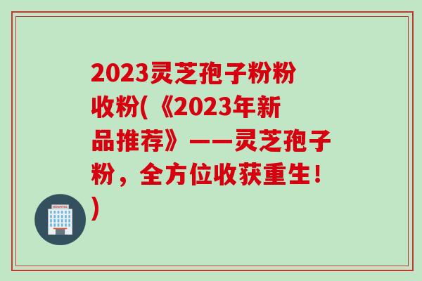 2023灵芝孢子粉粉收粉(《2023年新品推荐》——灵芝孢子粉，全方位收获重生！)