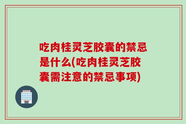 吃肉桂灵芝胶囊的禁忌是什么(吃肉桂灵芝胶囊需注意的禁忌事项)
