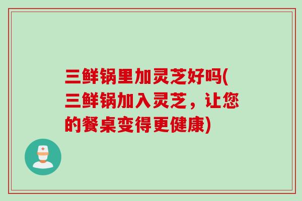 三鲜锅里加灵芝好吗(三鲜锅加入灵芝，让您的餐桌变得更健康)