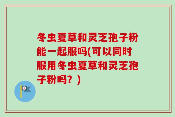 冬虫夏草和灵芝孢子粉能一起服吗(可以同时服用冬虫夏草和灵芝孢子粉吗？)