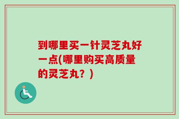 到哪里买一针灵芝丸好一点(哪里购买高质量的灵芝丸？)