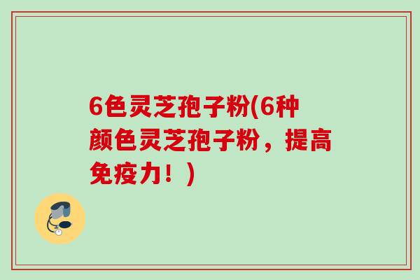 6色灵芝孢子粉(6种颜色灵芝孢子粉，提高免疫力！)