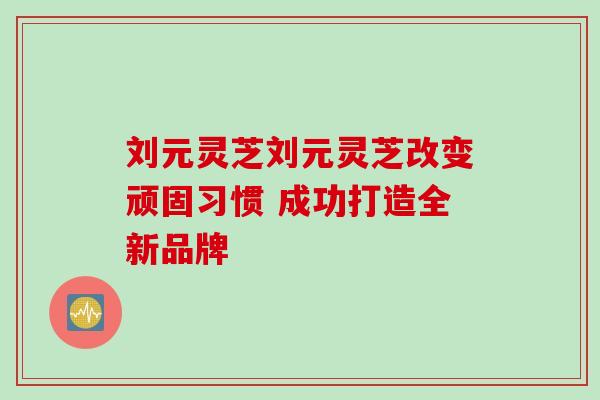刘元灵芝刘元灵芝改变顽固习惯 成功打造全新品牌