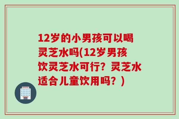 12岁的小男孩可以喝灵芝水吗(12岁男孩饮灵芝水可行？灵芝水适合儿童饮用吗？)