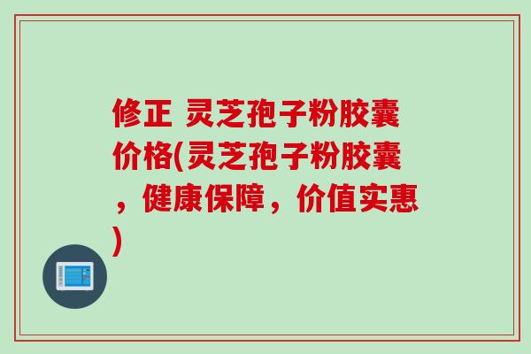 修正 灵芝孢子粉胶囊价格(灵芝孢子粉胶囊，健康保障，价值实惠)