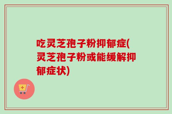 吃灵芝孢子粉抑郁症(灵芝孢子粉或能缓解抑郁症状)