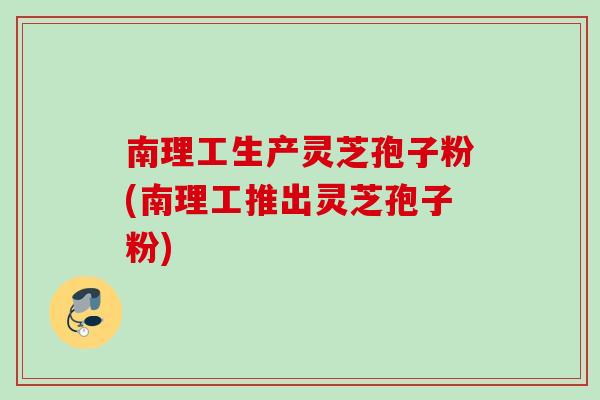 南理工生产灵芝孢子粉(南理工推出灵芝孢子粉)