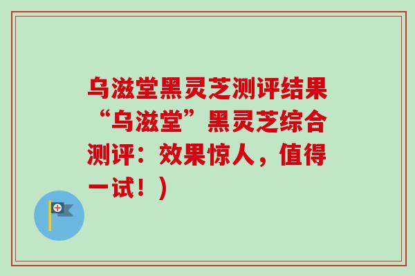 乌滋堂黑灵芝测评结果“乌滋堂”黑灵芝综合测评：效果惊人，值得一试！)