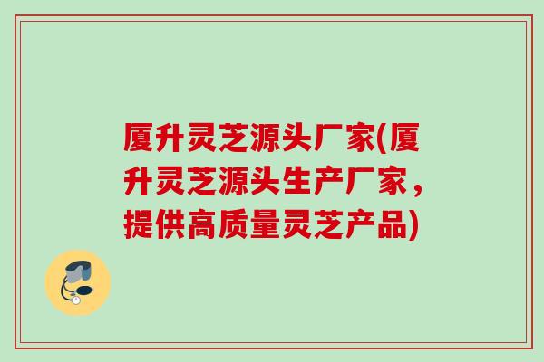 厦升灵芝源头厂家(厦升灵芝源头生产厂家，提供高质量灵芝产品)