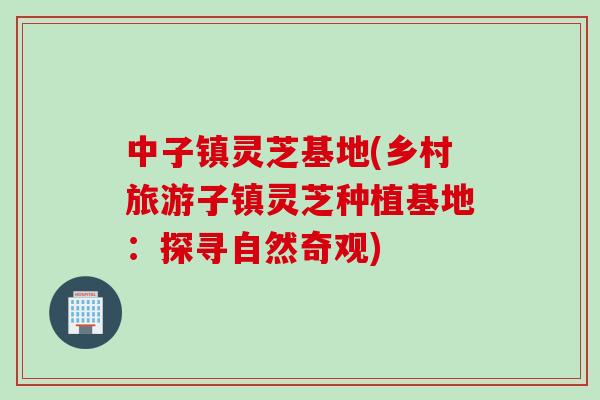 中子镇灵芝基地(乡村旅游子镇灵芝种植基地：探寻自然奇观)