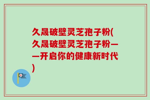 久晟破壁灵芝孢子粉(久晟破壁灵芝孢子粉——开启你的健康新时代)