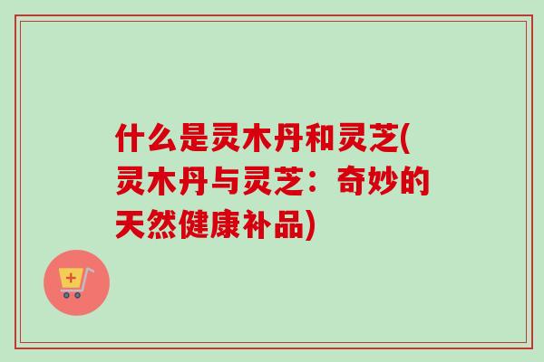什么是灵木丹和灵芝(灵木丹与灵芝：奇妙的天然健康补品)