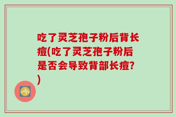 吃了灵芝孢子粉后背长痘(吃了灵芝孢子粉后是否会导致背部长痘？)