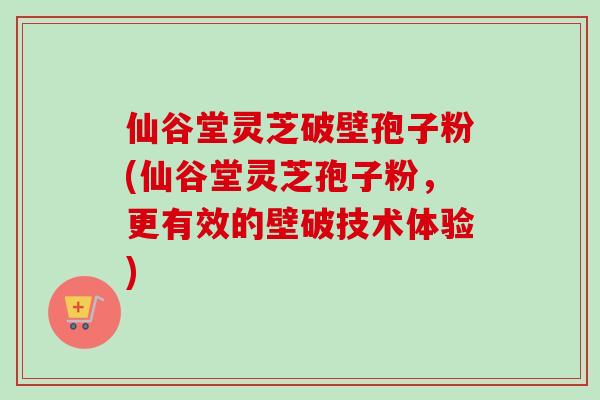 仙谷堂灵芝破壁孢子粉(仙谷堂灵芝孢子粉，更有效的壁破技术体验)