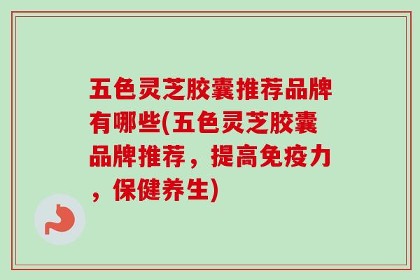 五色灵芝胶囊推荐品牌有哪些(五色灵芝胶囊品牌推荐，提高免疫力，保健养生)