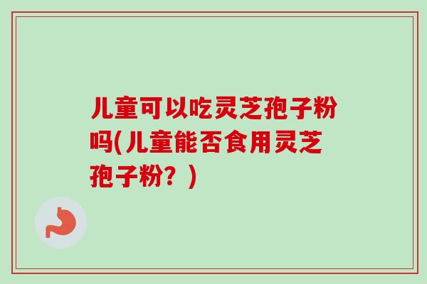 儿童可以吃灵芝孢子粉吗(儿童能否食用灵芝孢子粉？)