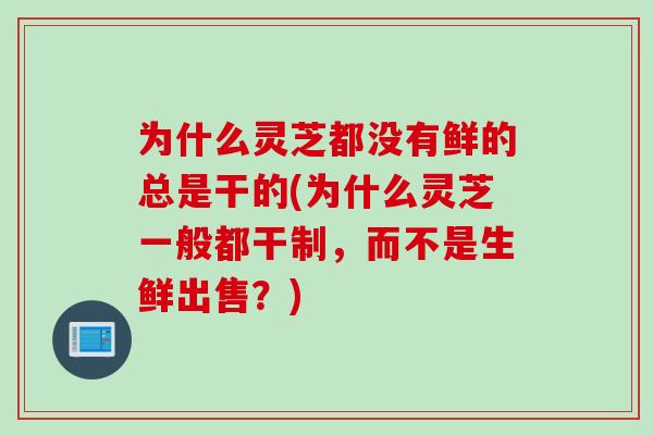 为什么灵芝都没有鲜的总是干的(为什么灵芝一般都干制,而不是生鲜出售?) 为什么灵芝都没有鲜的总是干的(为什么灵芝一般都干制,而不是生鲜出售?)