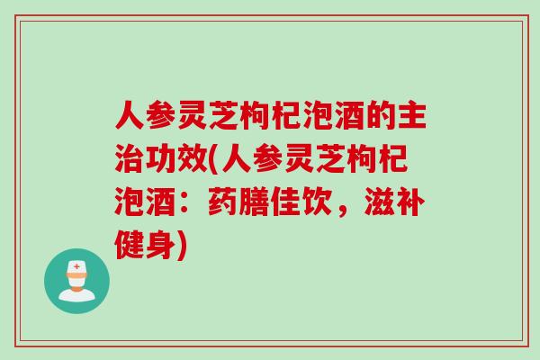 人参灵芝枸杞泡酒的主治功效(人参灵芝枸杞泡酒：药膳佳饮，滋补健身)