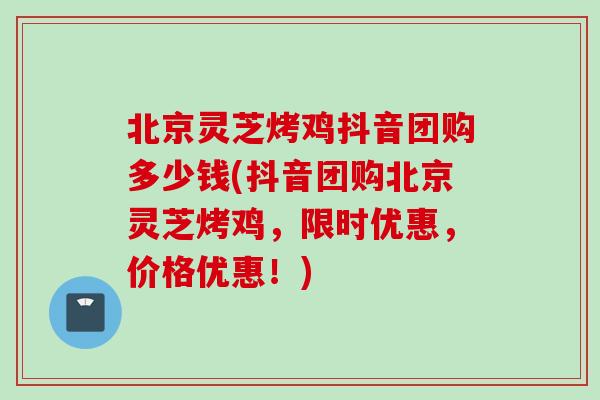 北京灵芝烤鸡抖音团购多少钱(抖音团购北京灵芝烤鸡，限时优惠，价格优惠！)
