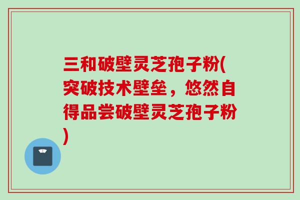 三和破壁灵芝孢子粉(突破技术壁垒,悠然自得品尝破壁灵芝孢子粉) 三和破壁灵芝孢子粉(突破技术壁垒,悠然自得品尝破壁灵芝孢子粉)