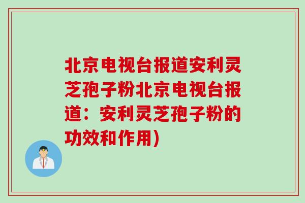 北京电视台报道安利灵芝孢子粉北京电视台报道：安利灵芝孢子粉的功效和作用)