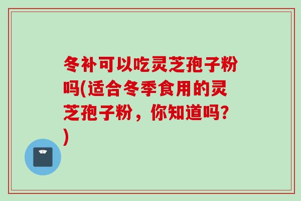 冬补可以吃灵芝孢子粉吗(适合冬季食用的灵芝孢子粉，你知道吗？)