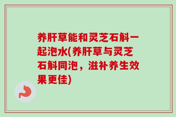 养肝草能和灵芝石斛一起泡水(养肝草与灵芝石斛同泡，滋补养生效果更佳)