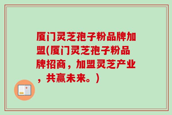厦门灵芝孢子粉品牌加盟(厦门灵芝孢子粉品牌招商，加盟灵芝产业，共赢未来。)