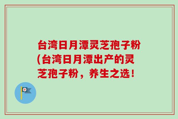 台湾日月潭灵芝孢子粉(台湾日月潭出产的灵芝孢子粉，养生之选！