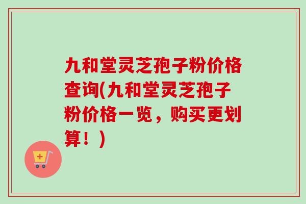 九和堂灵芝孢子粉价格查询(九和堂灵芝孢子粉价格一览，购买更划算！)