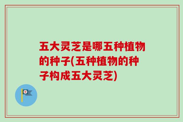 五大灵芝是哪五种植物的种子(五种植物的种子构成五大灵芝)