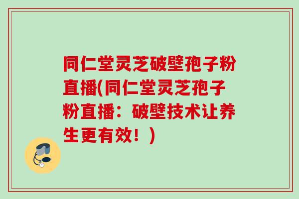 同仁堂灵芝破壁孢子粉直播(同仁堂灵芝孢子粉直播：破壁技术让养生更有效！)