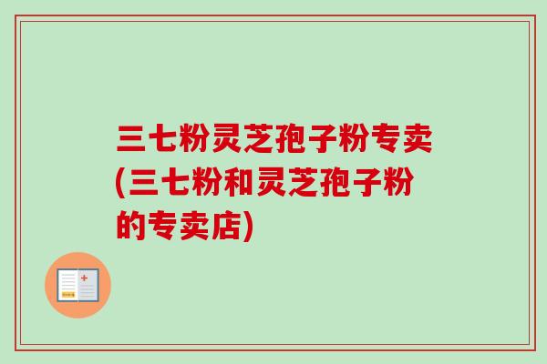三七粉灵芝孢子粉专卖(三七粉和灵芝孢子粉的专卖店) 三七粉灵芝孢子粉专卖(三七粉和灵芝孢子粉的专卖店)