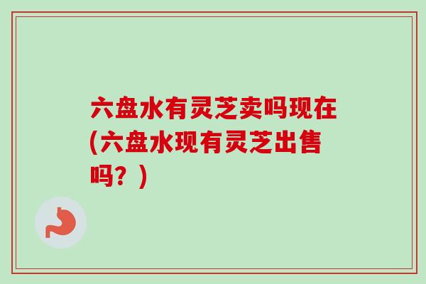 六盘水有灵芝卖吗现在(六盘水现有灵芝出售吗？)
