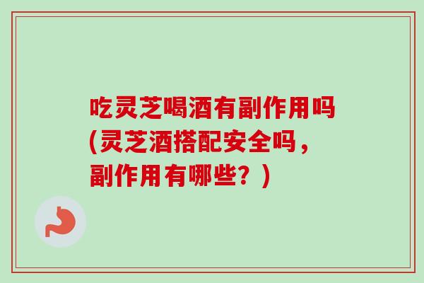 吃灵芝喝酒有副作用吗(灵芝酒搭配安全吗，副作用有哪些？)