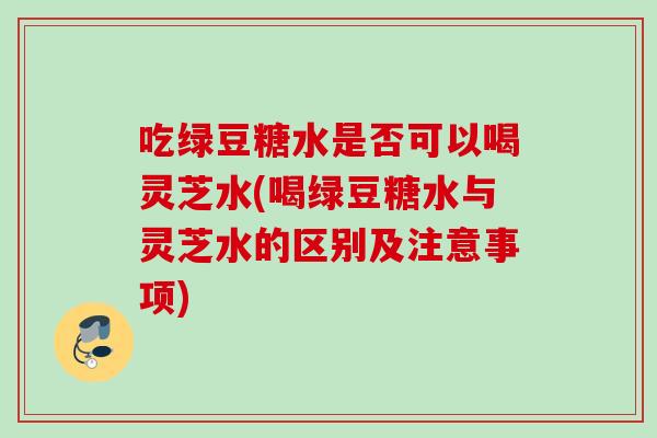 吃绿豆糖水是否可以喝灵芝水(喝绿豆糖水与灵芝水的区别及注意事项) 吃绿豆糖水是否可以喝灵芝水(喝绿豆糖水与灵芝水的区别及注意事项)
