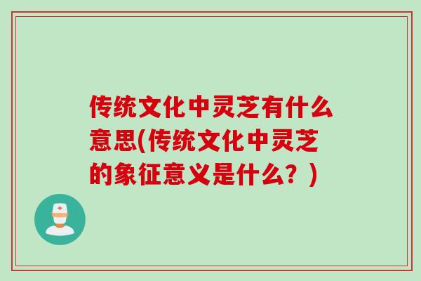 传统文化中灵芝有什么意思(传统文化中灵芝的象征意义是什么？)