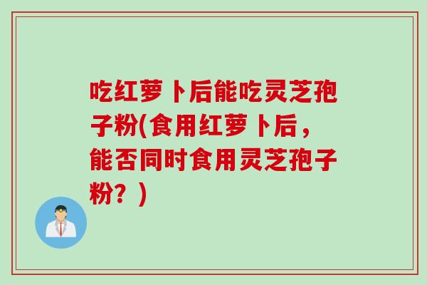 吃红萝卜后能吃灵芝孢子粉(食用红萝卜后，能否同时食用灵芝孢子粉？)