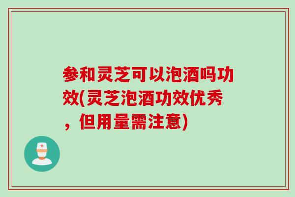 参和灵芝可以泡酒吗功效(灵芝泡酒功效优秀，但用量需注意)