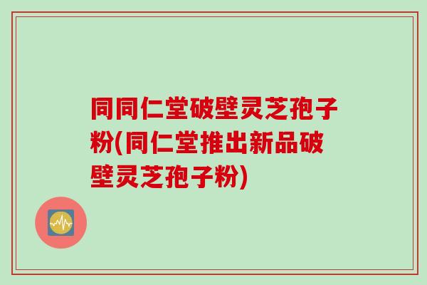 同同仁堂破壁灵芝孢子粉(同仁堂推出新品破壁灵芝孢子粉)