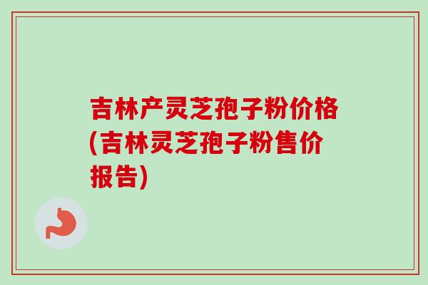 吉林产灵芝孢子粉价格(吉林灵芝孢子粉售价报告)
