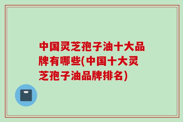 中国灵芝孢子油十大品牌有哪些(中国十大灵芝孢子油品牌排名)