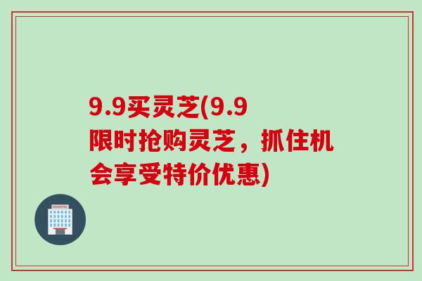 9.9买灵芝(9.9限时抢购灵芝，抓住机会享受特价优惠)