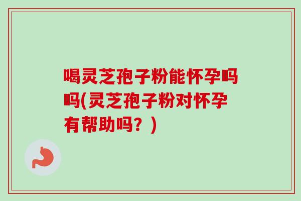 喝灵芝孢子粉能怀孕吗吗(灵芝孢子粉对怀孕有帮助吗？)