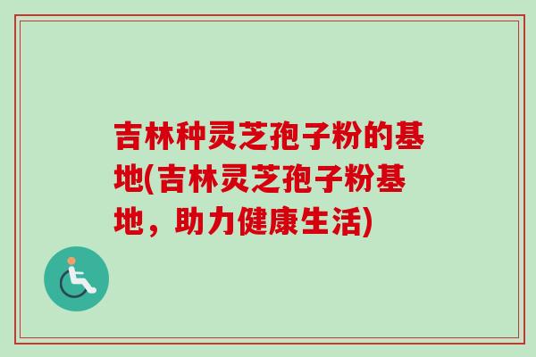 吉林种灵芝孢子粉的基地(吉林灵芝孢子粉基地，助力健康生活)