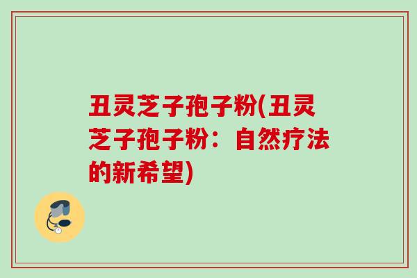 丑灵芝子孢子粉(丑灵芝子孢子粉：自然疗法的新希望)