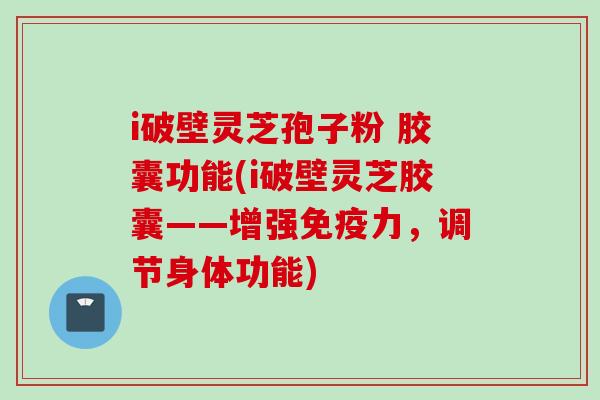 i破壁灵芝孢子粉 胶囊功能(i破壁灵芝胶囊——增强免疫力，调节身体功能)