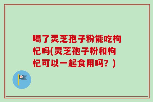 喝了灵芝孢子粉能吃枸杞吗(灵芝孢子粉和枸杞可以一起食用吗?) 喝了灵芝孢子粉能吃枸杞吗(灵芝孢子粉和枸杞可以一起食用吗?)